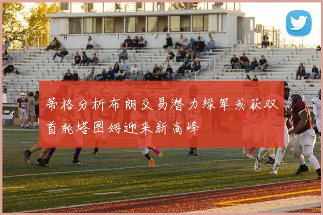蒂格分析布朗交易潜力绿军或获双首轮塔图姆迎来新高峰