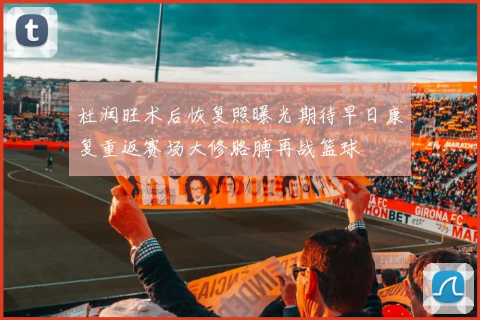杜润旺术后恢复照曝光期待早日康复重返赛场大修胳膊再战篮球