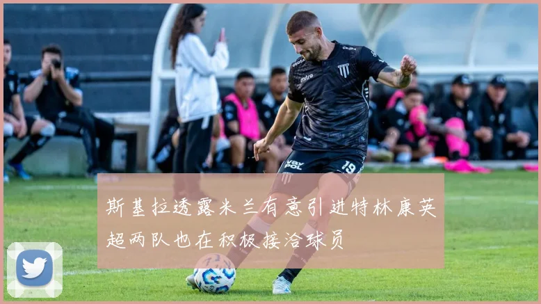 斯基拉透露米兰有意引进特林康英超两队也在积极接洽球员