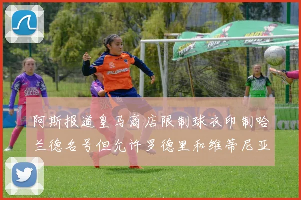阿斯报道皇马商店限制球衣印制哈兰德名号但允许罗德里和维蒂尼亚印制