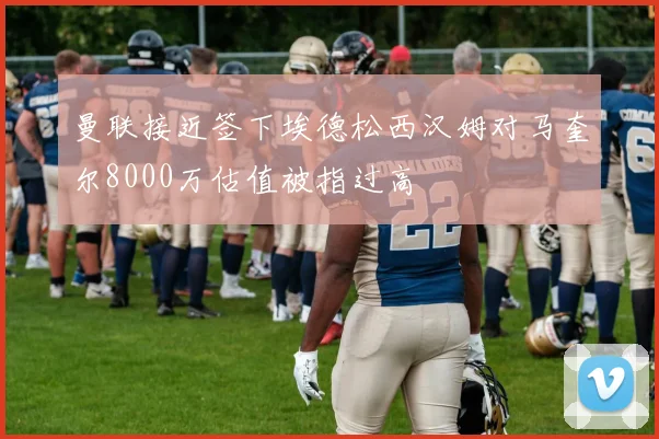 曼联接近签下埃德松西汉姆对马奎尔8000万估值被指过高