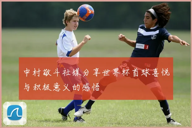 中村敬斗社媒分享世界杯首球喜悦与积极意义的感悟
