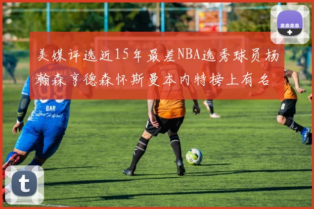 美媒评选近15年最差NBA选秀球员杨瀚森亨德森怀斯曼本内特榜上有名