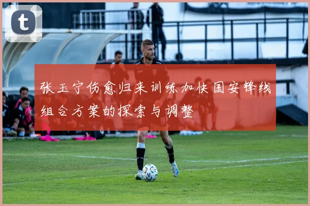 张玉宁伤愈归来训练加快国安锋线组合方案的探索与调整