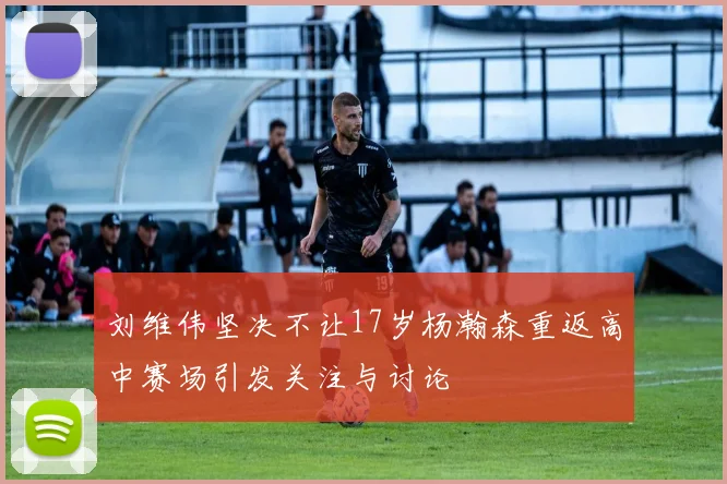 刘维伟坚决不让17岁杨瀚森重返高中赛场引发关注与讨论