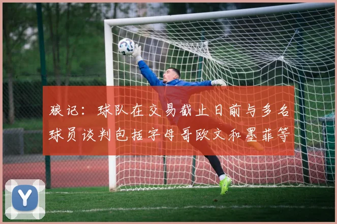 狼记：球队在交易截止日前与多名球员谈判包括字母哥欧文和墨菲等人
