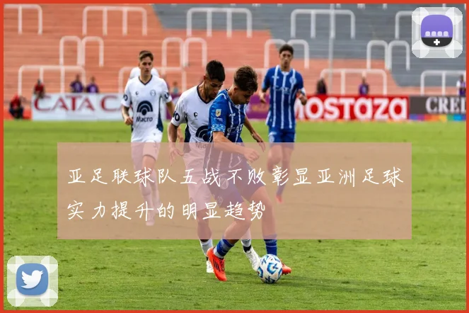 亚足联球队五战不败彰显亚洲足球实力提升的明显趋势