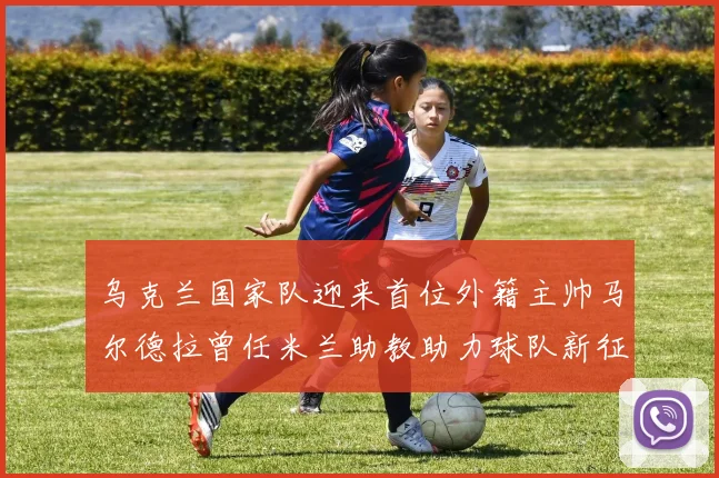 乌克兰国家队迎来首位外籍主帅马尔德拉曾任米兰助教助力球队新征程