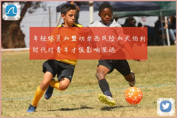 年轻球员加盟切尔西风险加大伯利时代对青年才俊影响深远