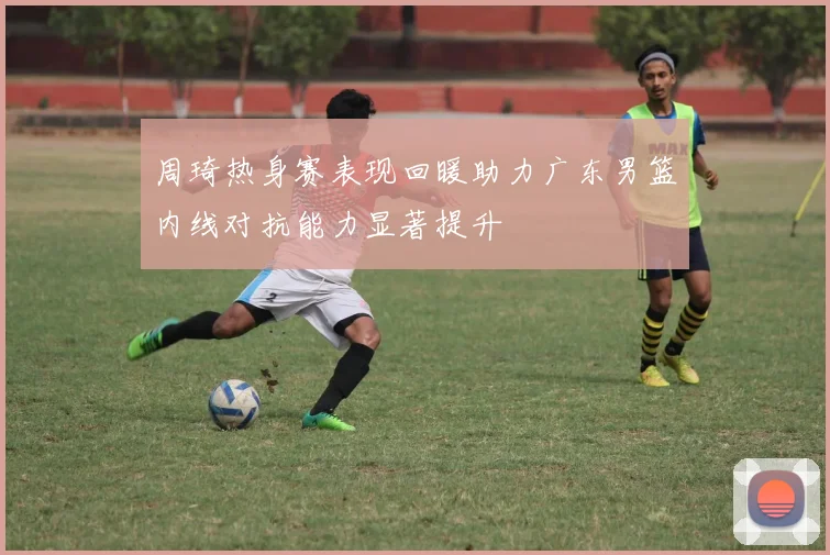 周琦热身赛表现回暖助力广东男篮内线对抗能力显著提升
