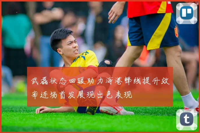 武磊状态回暖助力海港锋线提升效率连场首发展现出色表现